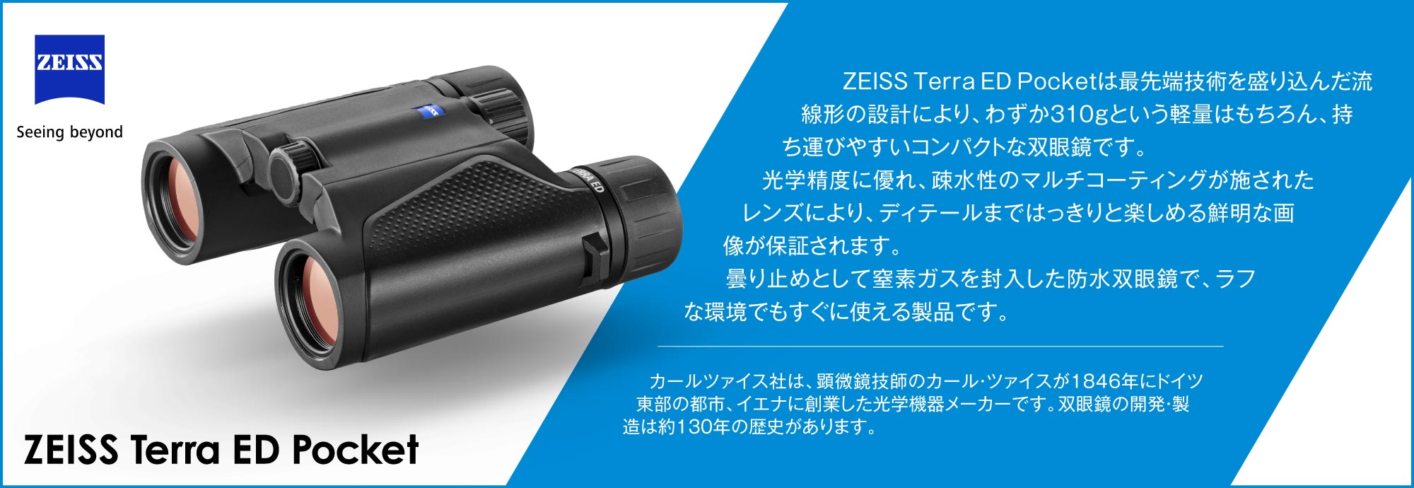 　ZEISS Terra ED Pocketは最先端技術を盛り込んだ流線形の設計により、わずか310gという軽量はもちろん、持ち運びやすいコンパクトな双眼鏡です。光学精度に優れ、疎水性のマルチコーティングが施されたレンズにより、ディテールまではっきりと楽しめる鮮明な画像が保証されます。　曇り止めとして窒素ガスを封入した防水双眼鏡で、ラフな環境でもすぐに使える製品です。