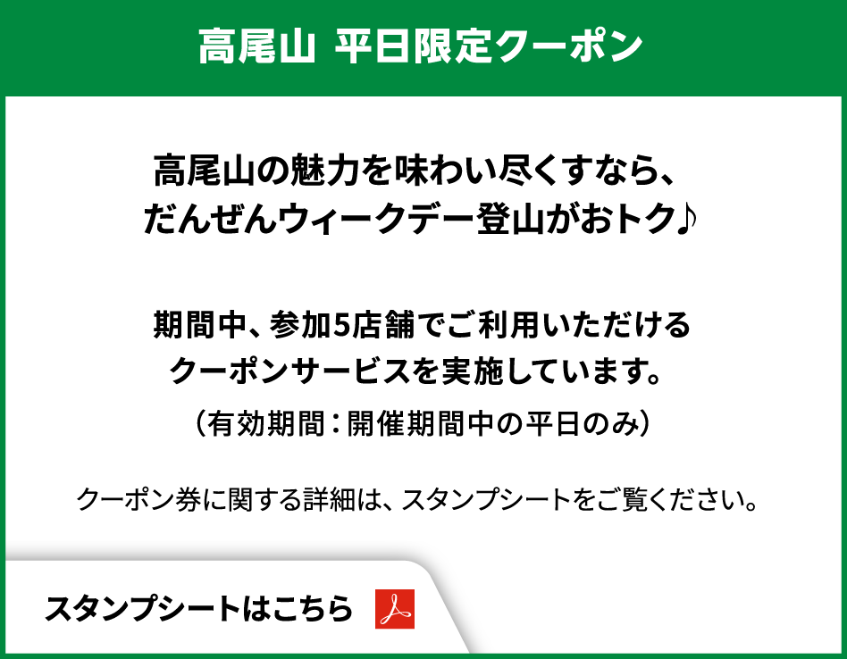 高尾山 平日限定クーポン　高尾山の魅力を味わい尽くすなら、だんぜんウィークデー登山がおトク♪　期間中、参加5店舗でご利用いただけるクーポンサービスを実施しています。