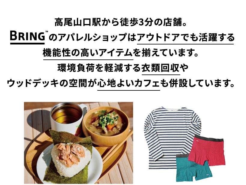 高尾山口駅から徒歩3分の店舗。BRINGのアパレルショップはアウトドアでも活躍する機能性の高いアイテムを揃えています。環境負荷を軽減する衣類回収やウッドデッキの空間が心地よいカフェも併設しています。