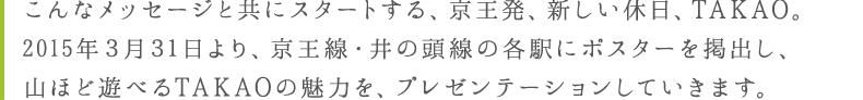 こんなメッセージと共にスタートする、京王発、新しい休日、TAKAO。３月３１日より、京王線・井の頭線の各駅にポスターを掲出し、山ほど遊べるTAKAOの魅力を、プレゼンテーションしていきます。