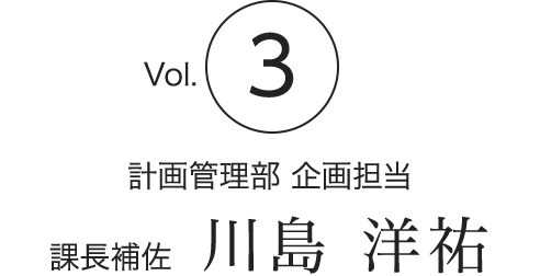 Vol.3　計画管理部 企画担当　課長補佐　川島 洋祐